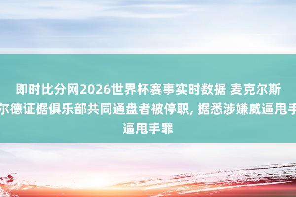 即时比分网2026世界杯赛事实时数据 麦克尔斯菲尔德证据俱乐部共同通盘者被停职, 据悉涉嫌威逼甩手罪