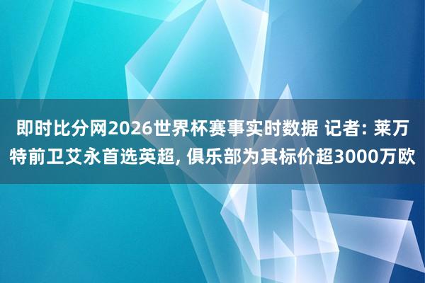 即时比分网2026世界杯赛事实时数据 记者: 莱万特前卫艾永首选英超， 俱乐部为其标价超3000万欧