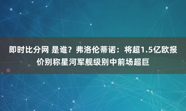 即时比分网 是谁？弗洛伦蒂诺：将超1.5亿欧报价别称星河军舰级别中前场超巨