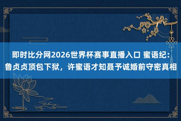 即时比分网2026世界杯赛事直播入口 蜜语纪：鲁贞贞顶包下狱，许蜜语才知聂予诚婚前守密真相