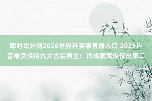 即时比分网2026世界杯赛事直播入口 2025抖音最受接待九大古装男主：肖战藏海传仅排第二