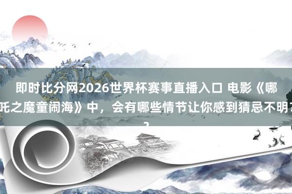 即时比分网2026世界杯赛事直播入口 电影《哪吒之魔童闹海》中，会有哪些情节让你感到猜忌不明？