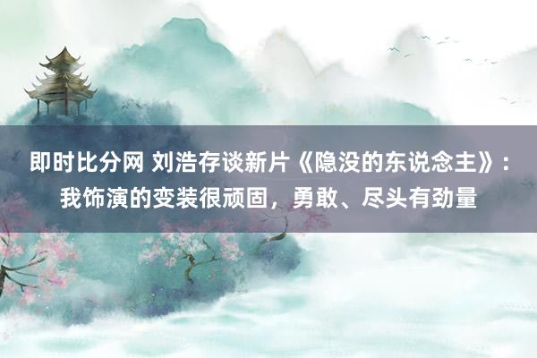 即时比分网 刘浩存谈新片《隐没的东说念主》：我饰演的变装很顽固，勇敢、尽头有劲量