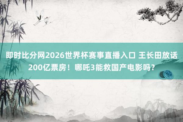 即时比分网2026世界杯赛事直播入口 王长田放话200亿票房！哪吒3能救国产电影吗？