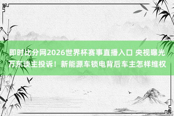 即时比分网2026世界杯赛事直播入口 央视曝光万东谈主投诉！新能源车锁电背后车主怎样维权