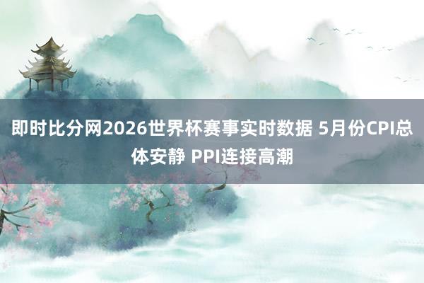 即时比分网2026世界杯赛事实时数据 5月份CPI总体安静 PPI连接高潮