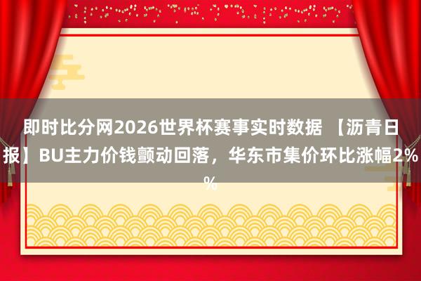 即时比分网2026世界杯赛事实时数据 【沥青日报】BU主力价钱颤动回落，华东市集价环比涨幅2%