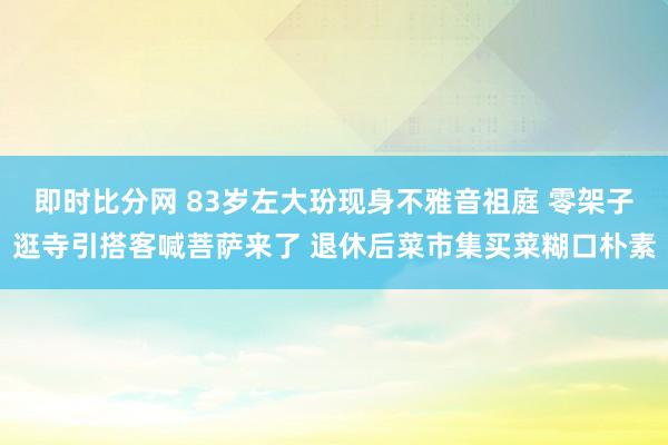 即时比分网 83岁左大玢现身不雅音祖庭 零架子逛寺引搭客喊菩萨来了 退休后菜市集买菜糊口朴素