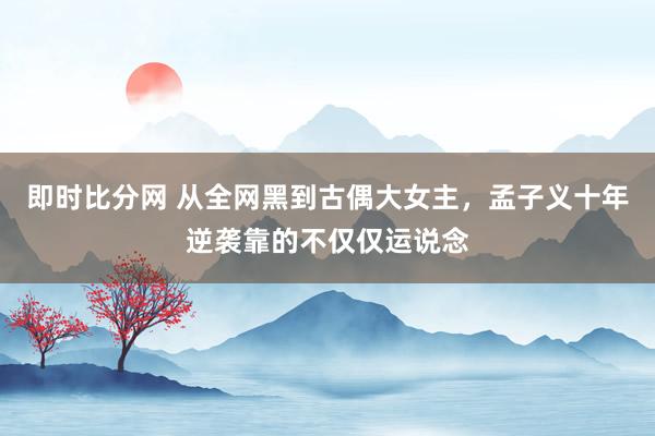 即时比分网 从全网黑到古偶大女主，孟子义十年逆袭靠的不仅仅运说念