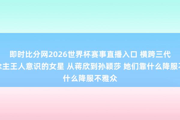 即时比分网2026世界杯赛事直播入口 横跨三代东说念主王人意识的女星 从蒋欣到孙颖莎 她们靠什么降服不雅众