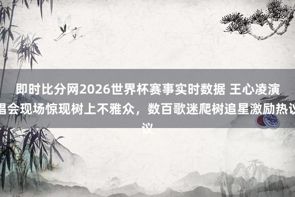 即时比分网2026世界杯赛事实时数据 王心凌演唱会现场惊现树上不雅众，数百歌迷爬树追星激励热议