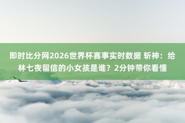 即时比分网2026世界杯赛事实时数据 斩神：给林七夜留信的小女孩是谁？2分钟带你看懂