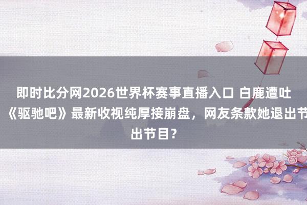 即时比分网2026世界杯赛事直播入口 白鹿遭吐槽！《驱驰吧》最新收视纯厚接崩盘，网友条款她退出节目？