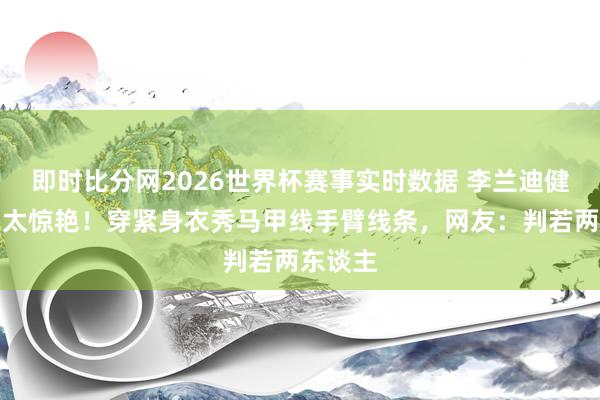 即时比分网2026世界杯赛事实时数据 李兰迪健身恶果太惊艳！穿紧身衣秀马甲线手臂线条，网友：判若两东谈主