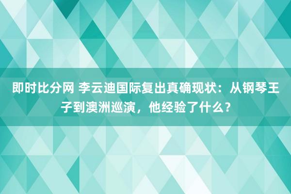即时比分网 李云迪国际复出真确现状：从钢琴王子到澳洲巡演，他经验了什么？