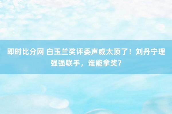 即时比分网 白玉兰奖评委声威太顶了！刘丹宁理强强联手，谁能拿奖？