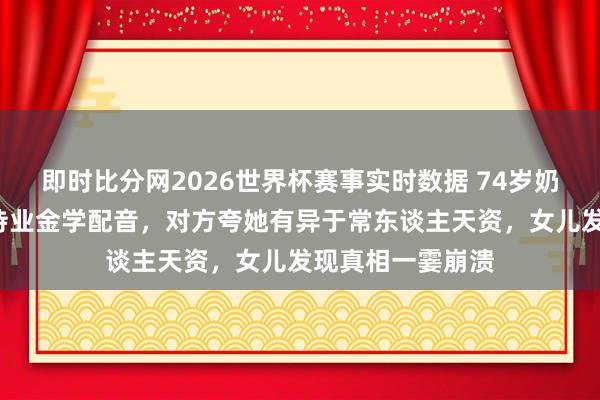即时比分网2026世界杯赛事实时数据 74岁奶奶半年掏空6万待业金学配音，对方夸她有异于常东谈主天资，女儿发现真相一霎崩溃