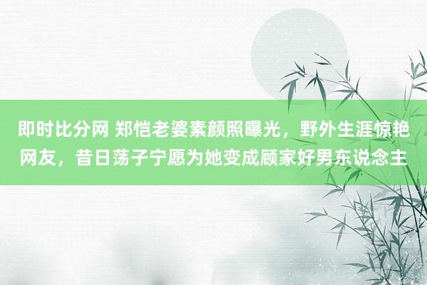 即时比分网 郑恺老婆素颜照曝光，野外生涯惊艳网友，昔日荡子宁愿为她变成顾家好男东说念主