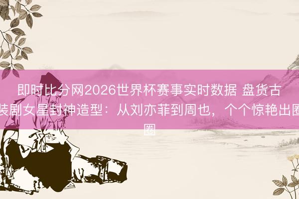 即时比分网2026世界杯赛事实时数据 盘货古装剧女星封神造型：从刘亦菲到周也，个个惊艳出圈