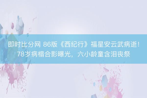即时比分网 86版《西纪行》福星安云武病逝!78岁病榻合影曝光,六小龄童含泪丧祭