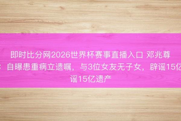 即时比分网2026世界杯赛事直播入口 邓兆尊近况：自曝患重病立遗嘱，与3位女友无子女，辟谣15亿遗产