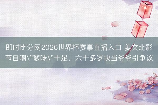 即时比分网2026世界杯赛事直播入口 姜文北影节自嘲