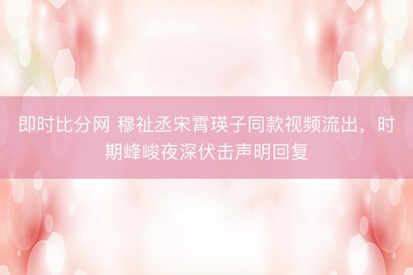 即时比分网 穆祉丞宋霄瑛子同款视频流出，时期峰峻夜深伏击声明回复