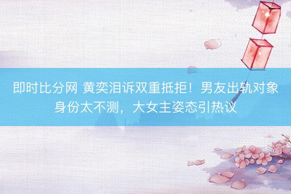 即时比分网 黄奕泪诉双重抵拒！男友出轨对象身份太不测，大女主姿态引热议