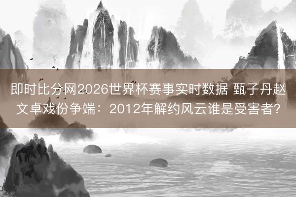 即时比分网2026世界杯赛事实时数据 甄子丹赵文卓戏份争端:2012年解约风云谁是受害者?