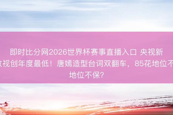 即时比分网2026世界杯赛事直播入口 央视新剧收视创年度最低!唐嫣造型台词双翻车,85花地位不保?