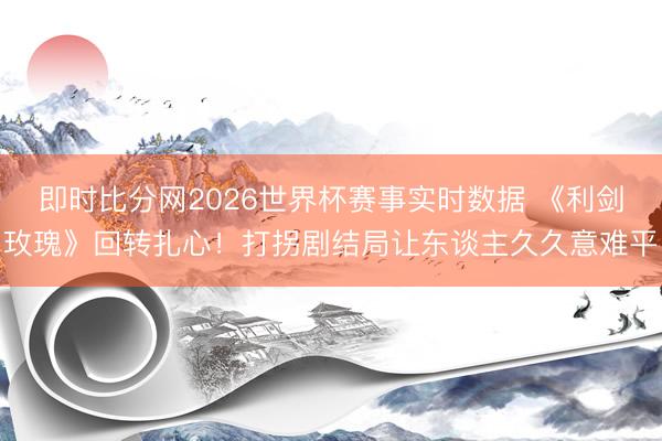 即时比分网2026世界杯赛事实时数据 《利剑玫瑰》回转扎心！打拐剧结局让东谈主久久意难平