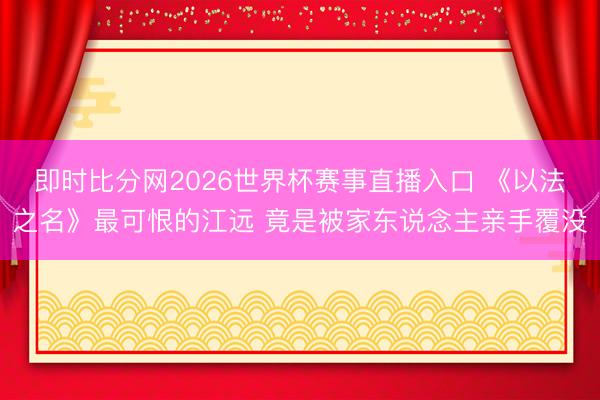 即时比分网2026世界杯赛事直播入口 《以法之名》最可恨的江远 竟是被家东说念主亲手覆没