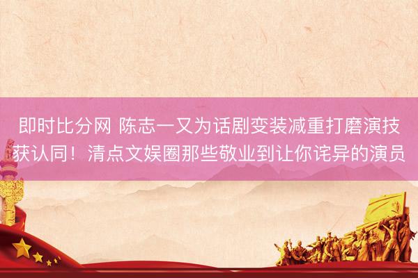 即时比分网 陈志一又为话剧变装减重打磨演技获认同!清点文娱圈那些敬业到让你诧异的演员