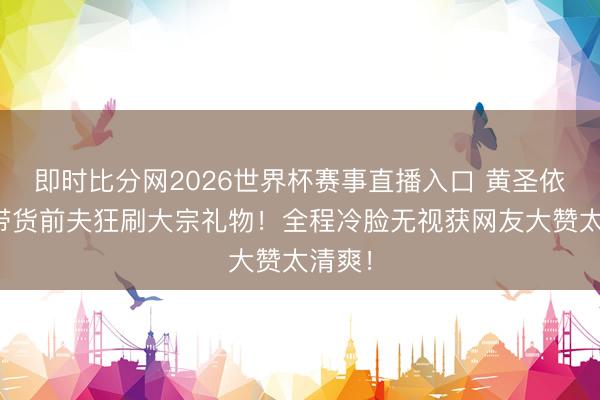 即时比分网2026世界杯赛事直播入口 黄圣依直播带货前夫狂刷大宗礼物！全程冷脸无视获网友大赞太清爽！