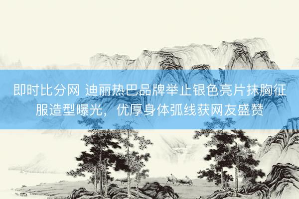 即时比分网 迪丽热巴品牌举止银色亮片抹胸征服造型曝光，优厚身体弧线获网友盛赞