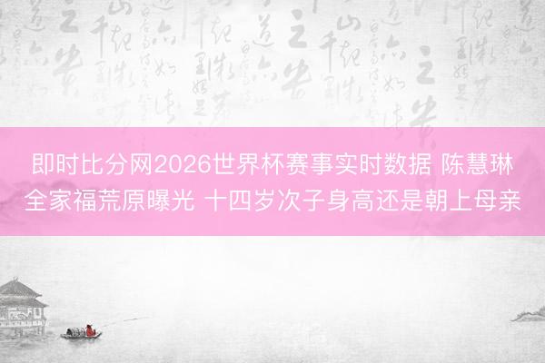 即时比分网2026世界杯赛事实时数据 陈慧琳全家福荒原曝光 十四岁次子身高还是朝上母亲