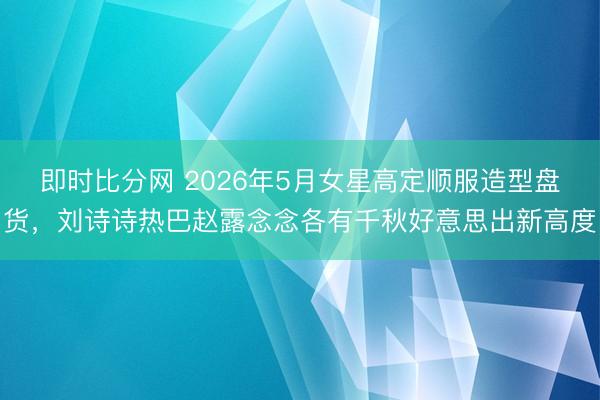 即时比分网 2026年5月女星高定顺服造型盘货,刘诗诗热巴赵露念念各有千秋好意思出新高度