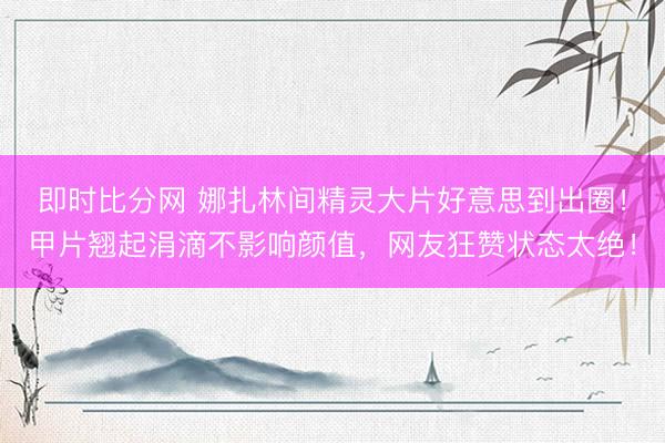 即时比分网 娜扎林间精灵大片好意思到出圈！甲片翘起涓滴不影响颜值，网友狂赞状态太绝！