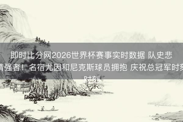 即时比分网2026世界杯赛事实时数据 队史悲情强者！名宿尤因和尼克斯球员拥抱 庆祝总冠军时刻