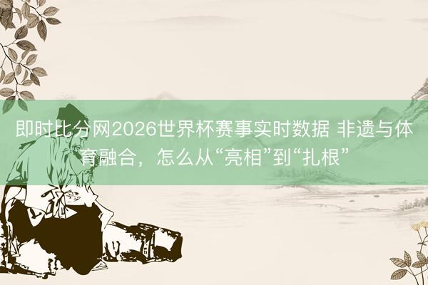 即时比分网2026世界杯赛事实时数据 非遗与体育融合，怎么从“亮相”到“扎根”