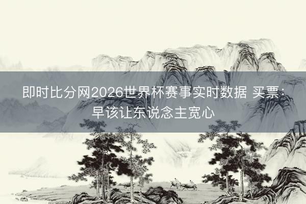 即时比分网2026世界杯赛事实时数据 买票：早该让东说念主宽心
