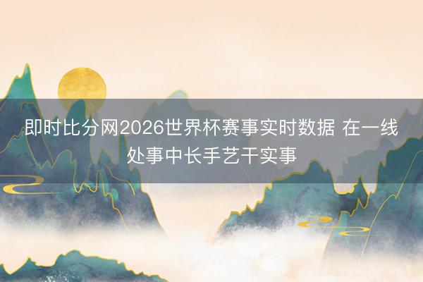 即时比分网2026世界杯赛事实时数据 在一线处事中长手艺干实事