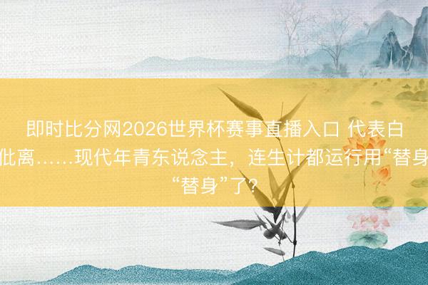 即时比分网2026世界杯赛事直播入口 代表白、代仳离……现代年青东说念主，连生计都运行用“替身”了？