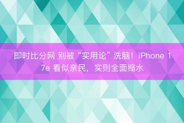 即时比分网 别被 “实用论” 洗脑！iPhone 17e 看似亲民，实则全面缩水