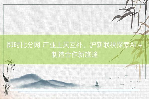 即时比分网 产业上风互补，沪新联袂探索AI +制造合作新旅途
