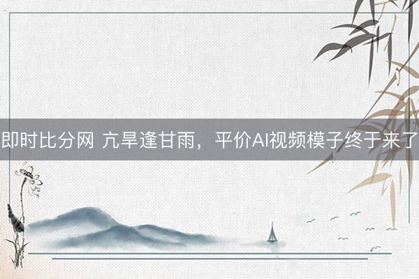 即时比分网 亢旱逢甘雨，平价AI视频模子终于来了