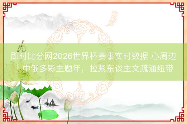 即时比分网2026世界杯赛事实时数据 心周边｜中俄多彩主题年，拉紧东谈主文疏通纽带