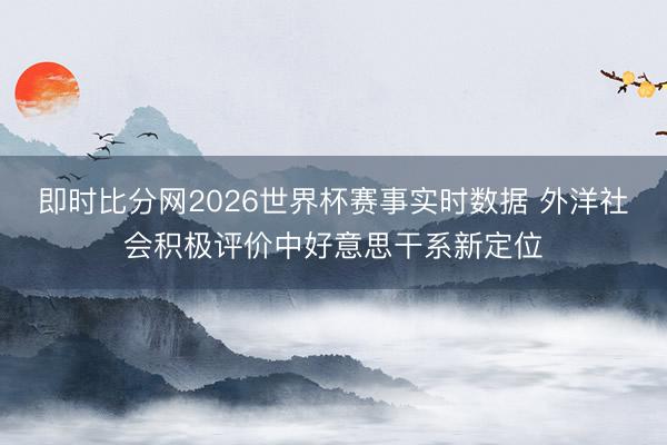 即时比分网2026世界杯赛事实时数据 外洋社会积极评价中好意思干系新定位