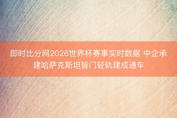 即时比分网2026世界杯赛事实时数据 中企承建哈萨克斯坦皆门轻轨建成通车
