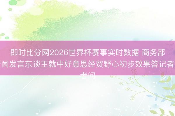 即时比分网2026世界杯赛事实时数据 商务部新闻发言东谈主就中好意思经贸野心初步效果答记者问